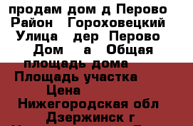 продам дом д.Перово › Район ­ Гороховецкий › Улица ­ дер. Перово › Дом ­ 2а › Общая площадь дома ­ 60 › Площадь участка ­ 30 › Цена ­ 630 000 - Нижегородская обл., Дзержинск г. Недвижимость » Дома, коттеджи, дачи продажа   . Нижегородская обл.